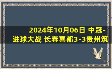 2024年10月06日 中冠-进球大战 长春喜都3-3贵州筑城竞技 孔荫权远射造绝平